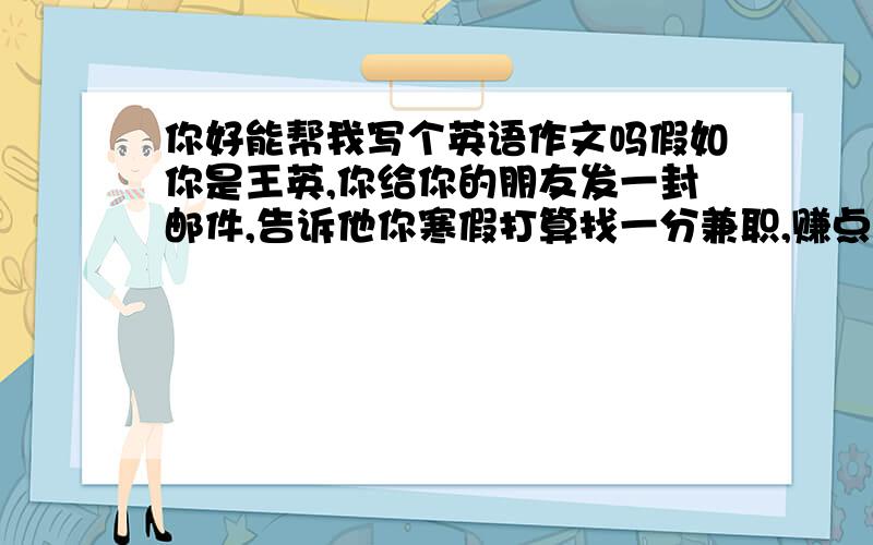 你好能帮我写个英语作文吗假如你是王英,你给你的朋友发一封邮件,告诉他你寒假打算找一分兼职,赚点钱给妈妈买礼物.以表示对妈妈的爱,并询问他寒假有什么打算.李华的邮箱地址是… 最好