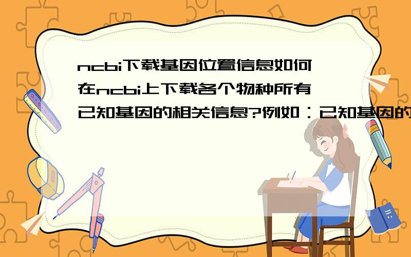 ncbi下载基因位置信息如何在ncbi上下载各个物种所有已知基因的相关信息?例如：已知基因的位置（在哪个染色体,具体位置是什么）,大概功能等等.哪位好心的朋友提供以下具体的ftp下载网址