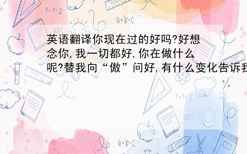 英语翻译你现在过的好吗?好想念你,我一切都好,你在做什么呢?替我向“傲”问好,有什么变化告诉我.（不好意思没有分给了,多担待）