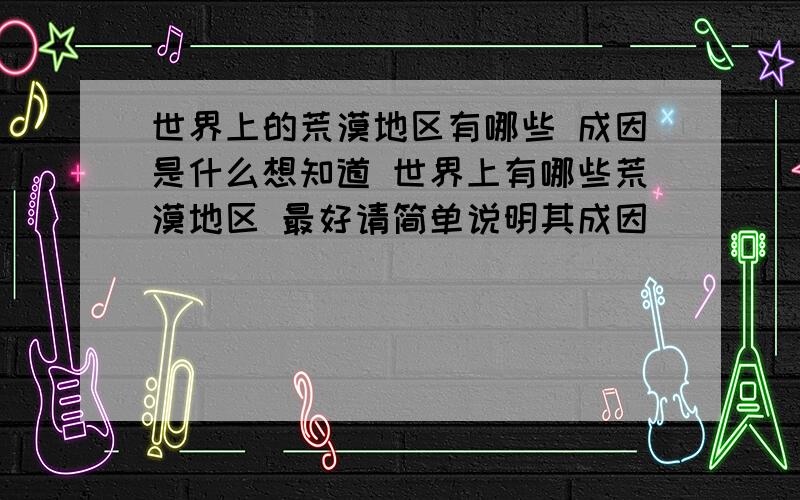 世界上的荒漠地区有哪些 成因是什么想知道 世界上有哪些荒漠地区 最好请简单说明其成因