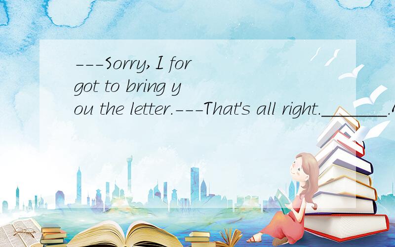 ---Sorry,I forgot to bring you the letter.---That's all right._______.A.I will go to get it myselfB.I was going to get myselfC.I will go to get myselfD.I was going to get it myself