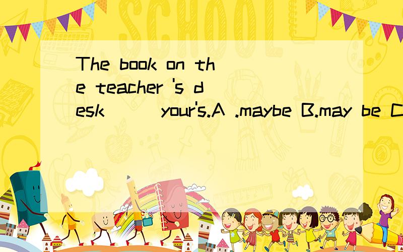 The book on the teacher 's desk ( )your's.A .maybe B.may be C.may is D.be