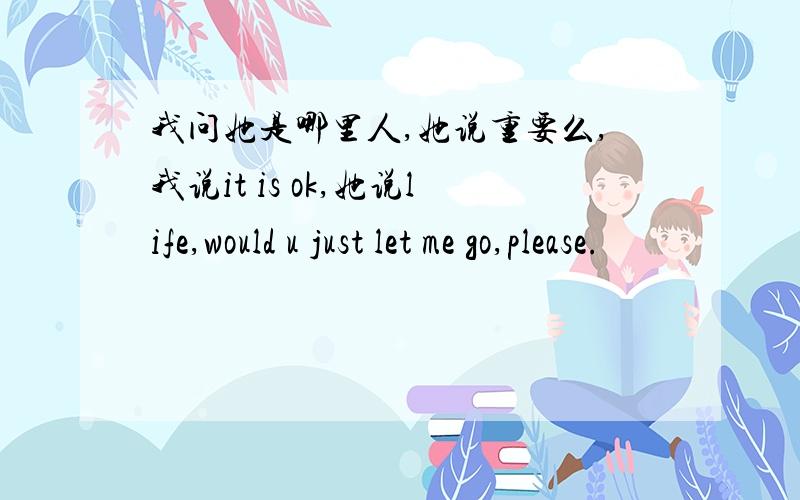 我问她是哪里人,她说重要么,我说it is ok,她说life,would u just let me go,please.