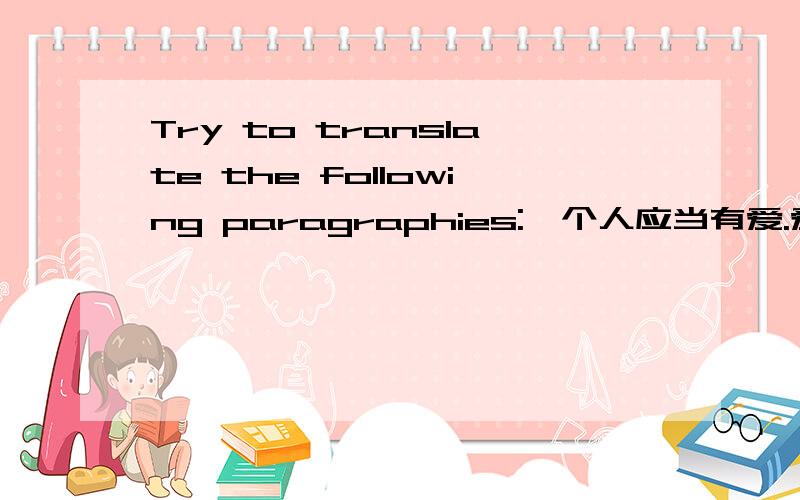 Try to translate the following paragraphies:一个人应当有爱.爱是什么?是歌声,是翅膀,是春天的暖风和冬天的瑞雪,是奔泻的大河和潺潺的溪水,是被弹拨的吉他,是被低吟的短诗,是腮边一滴感动的泪珠和