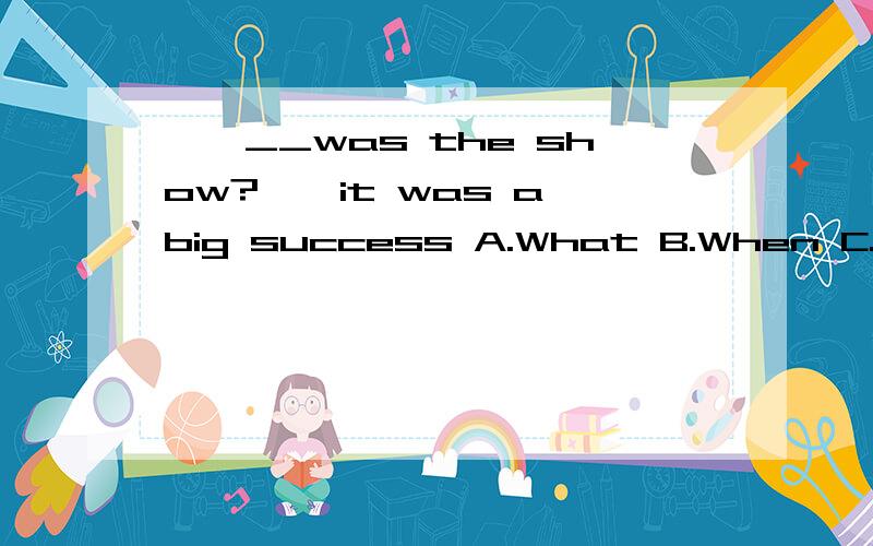 ——__was the show?——it was a big success A.What B.When C.How D.WhyI'll give a talk tomorrow.I'm thinking about_______.A.how can I say B.what can I say C.how to say D.what to say