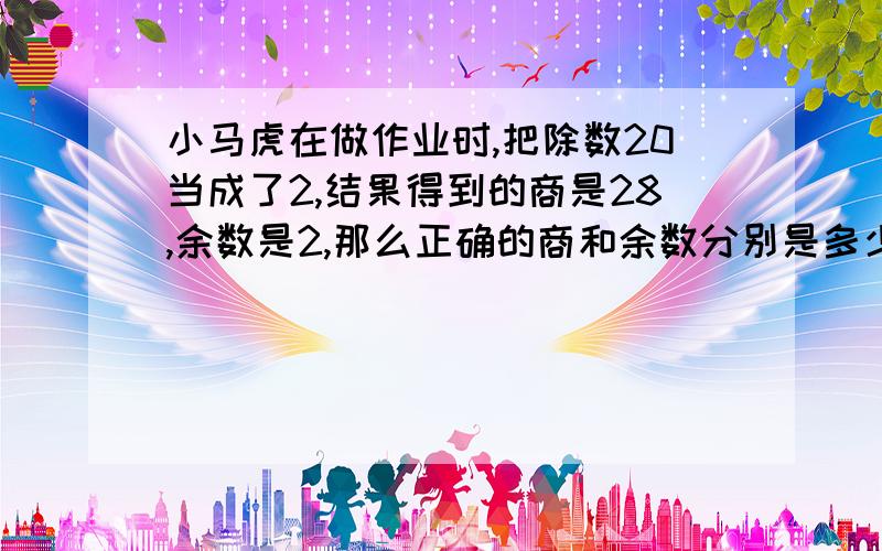 小马虎在做作业时,把除数20当成了2,结果得到的商是28,余数是2,那么正确的商和余数分别是多少?