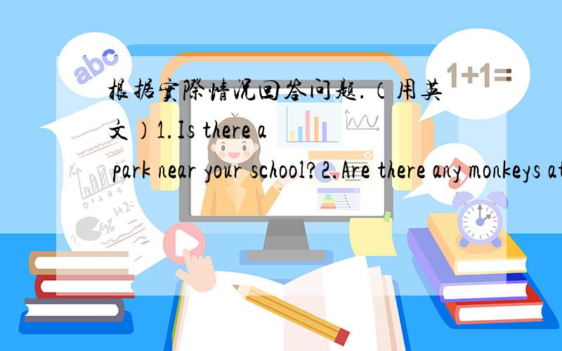 根据实际情况回答问题.（用英文）1.Is there a park near your school?2.Are there any monkeys at the zoo?3.What's in your schoolbag?4.How many students are there in your classroom?