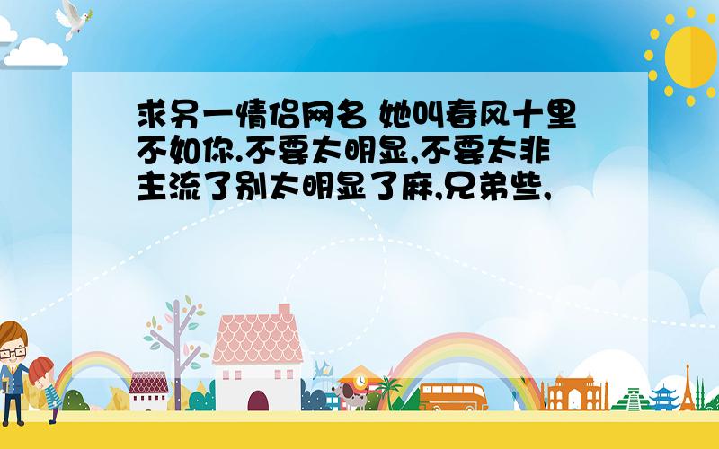 求另一情侣网名 她叫春风十里不如你.不要太明显,不要太非主流了别太明显了麻,兄弟些,