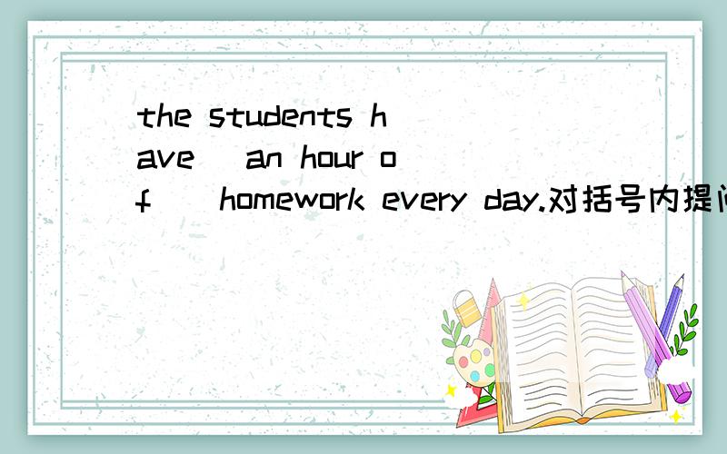 the students have (an hour of ) homework every day.对括号内提问