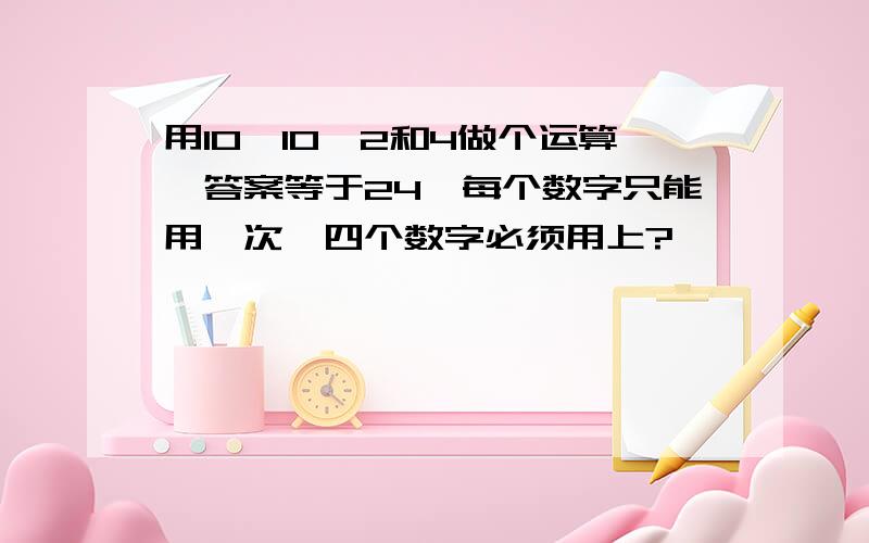 用10、10、2和4做个运算,答案等于24,每个数字只能用一次,四个数字必须用上?