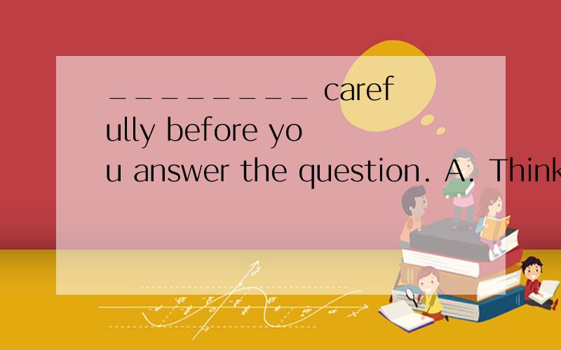 ________ carefully before you answer the question. A. Think B. To think C. Thinking D Thinks