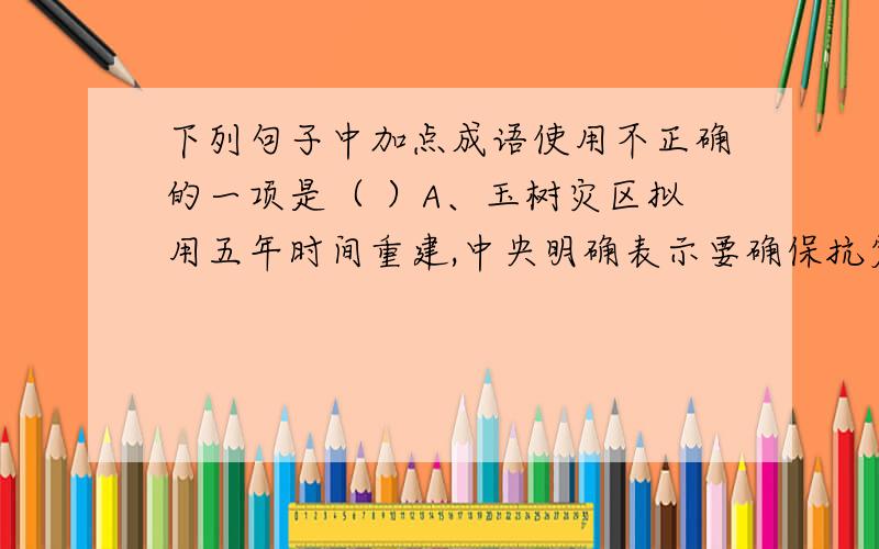 下列句子中加点成语使用不正确的一项是（ ）A、玉树灾区拟用五年时间重建,中央明确表示要确保抗震救灾始终科学依法统一、有力有序有效地进行,一定要让玉树人民在重建后（安居乐业）