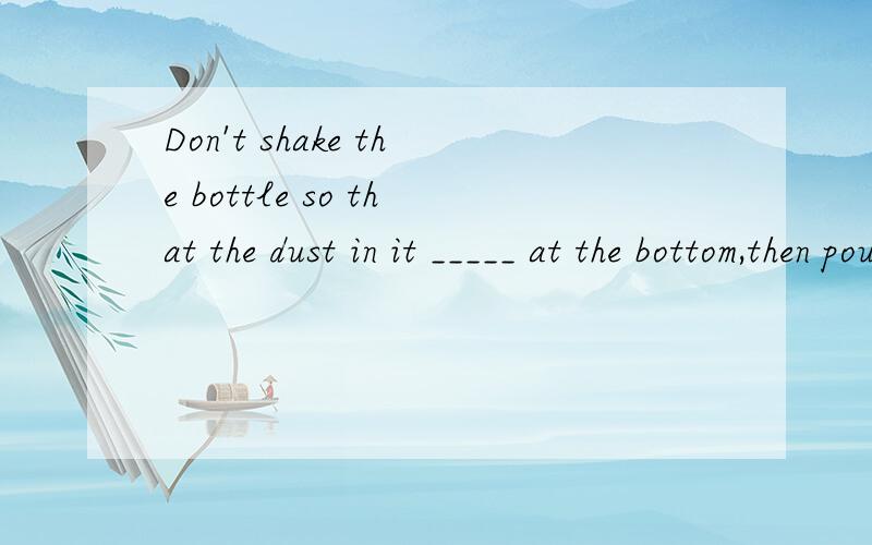 Don't shake the bottle so that the dust in it _____ at the bottom,then pour out the clean water.A.surrounds B.fixes C.settles D.floats