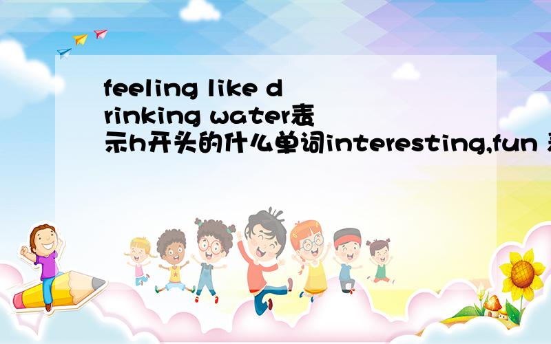 feeling like drinking water表示h开头的什么单词interesting,fun 表示 e开头的什么单词as much/many as needed表示e 开头的什么单词