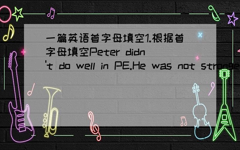 一篇英语首字母填空1.根据首字母填空Peter didn't do well in PE.He was not stronger than the other boys in his class.So he wasn't h______.He could jump higher than some of the boys,but he couldn't run faster than them.He decided to get u