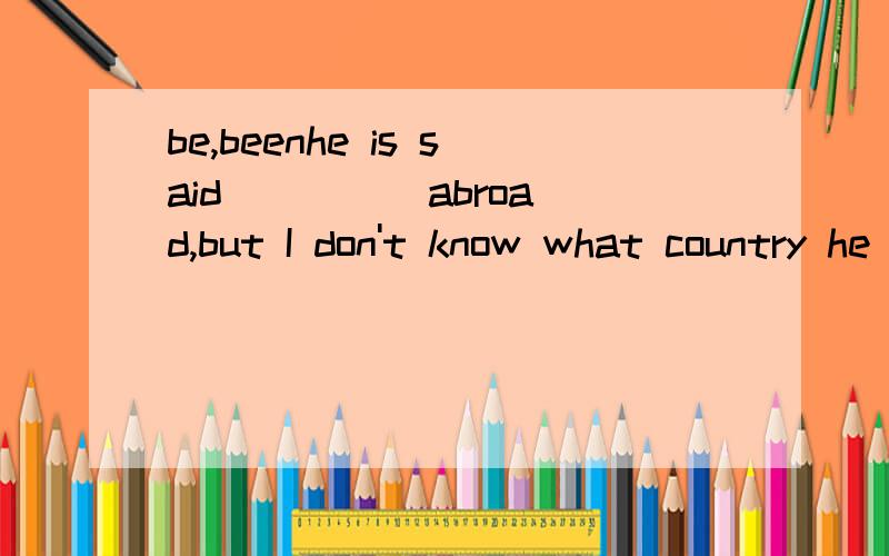 be,beenhe is said ____ abroad,but I don't know what country he studied in.have studied,不可以是to have been studying