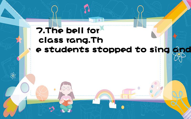 7.The bell for class rang.The students stopped to sing and got ready for the lesson.to sing 错了 应该改成什么 为什么~