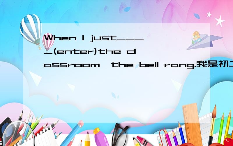 When I just____(enter)the classroom,the bell rang.我是初二的,这里应该填写什么呢?