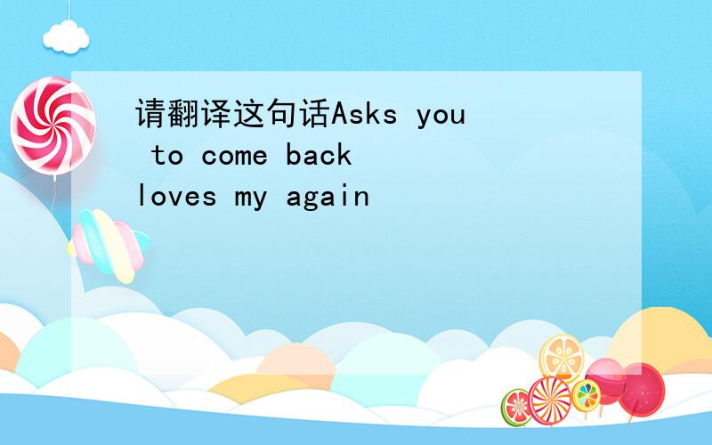 请翻译这句话Asks you to come back loves my again