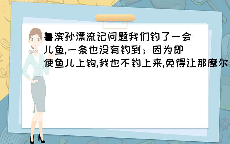 鲁滨孙漂流记问题我们钓了一会儿鱼,一条也没有钓到；因为即使鱼儿上钩,我也不钓上来,免得让那摩尔人看见.然后,我对他说,这样下去可不行,我们拿什么款待主人呢?我们得走远一点.他一想