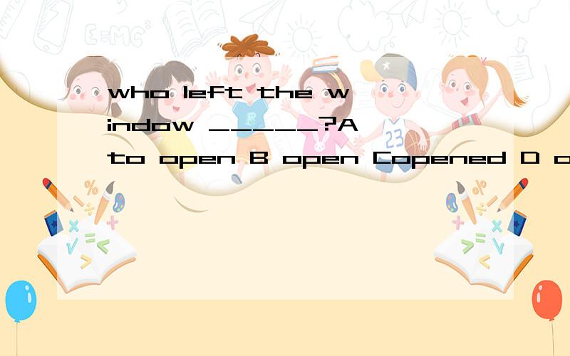 who left the window _____?A to open B open Copened D opening请问是选b吗?为什么不能选D啊?