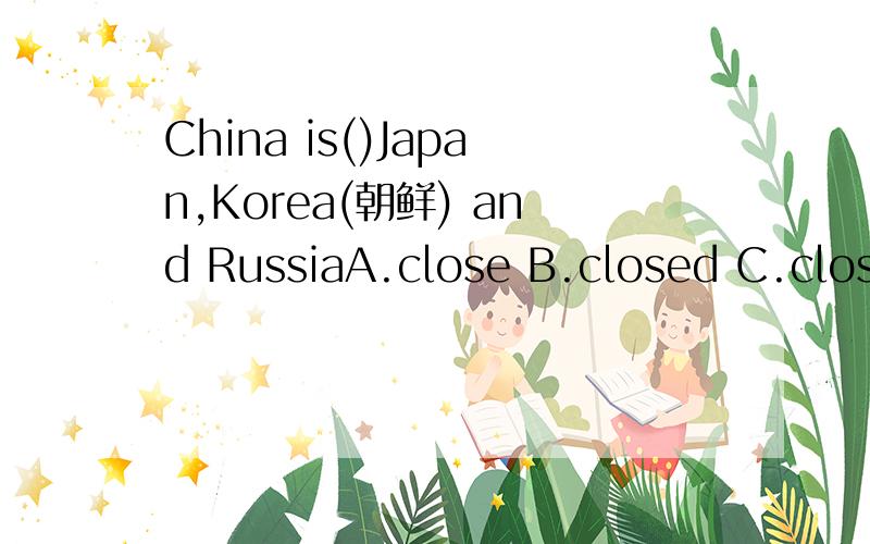 China is()Japan,Korea(朝鲜) and RussiaA.close B.closed C.close to D.closed to