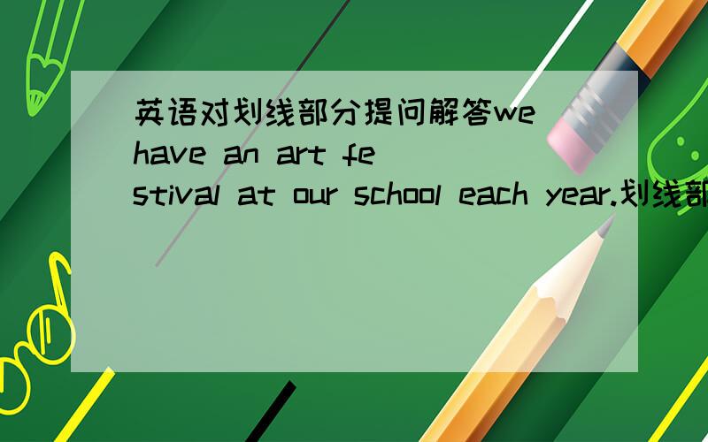 英语对划线部分提问解答we have an art festival at our school each year.划线部分是an art festival.答好加100分.