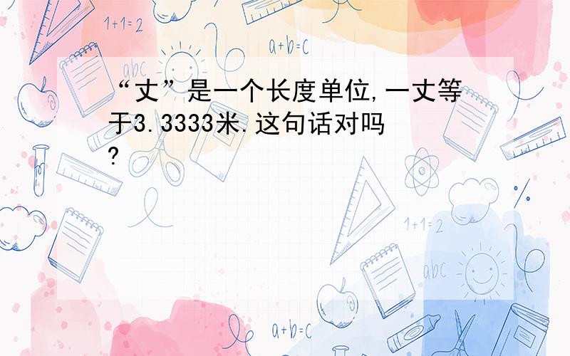 “丈”是一个长度单位,一丈等于3.3333米.这句话对吗?