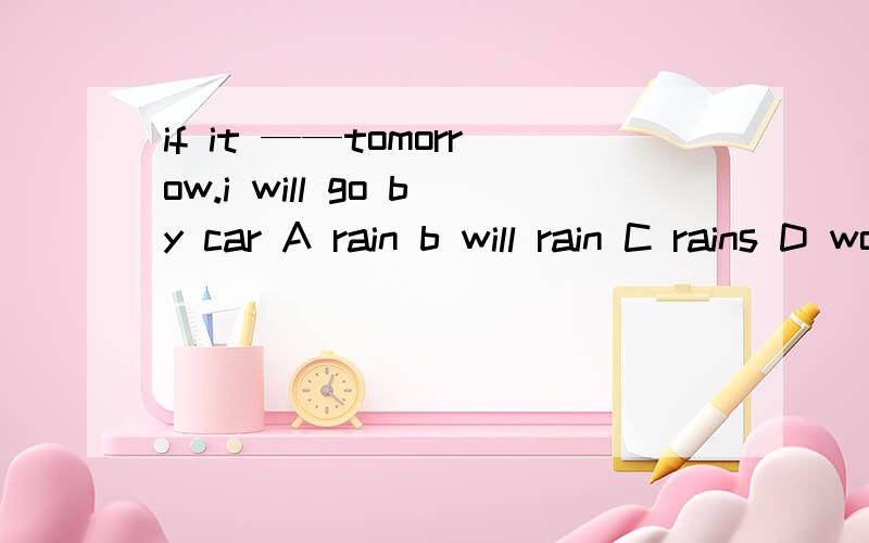 if it ——tomorrow.i will go by car A rain b will rain C rains D would rain 选什么