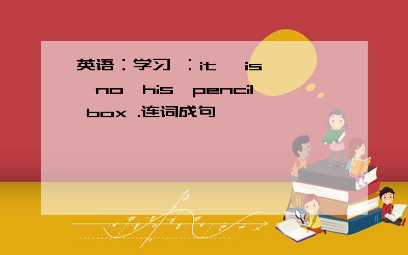 英语：学习 ：it ,is ,no,his,pencil box .连词成句