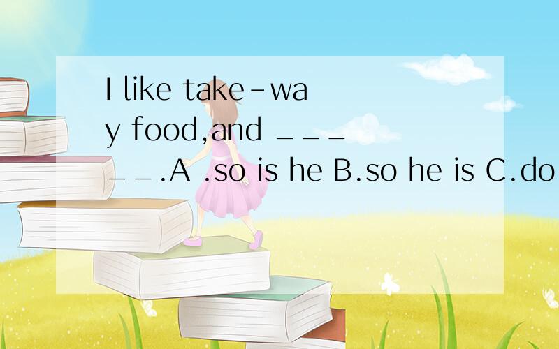 I like take-way food,and _____.A .so is he B.so he is C.do doe she D.neither does he该选哪个?为什么这样选?