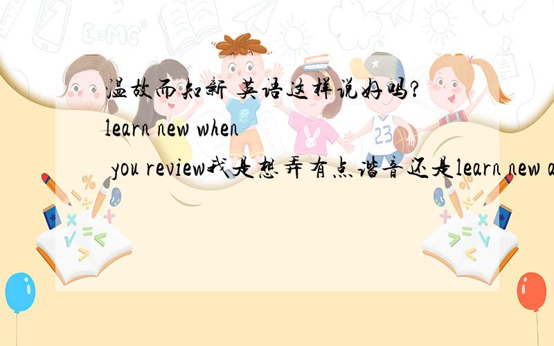 温故而知新 英语这样说好吗?learn new when you review我是想弄有点谐音还是learn new as soon as you review?