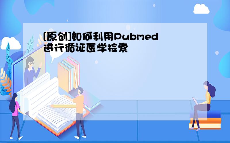 [原创]如何利用Pubmed进行循证医学检索