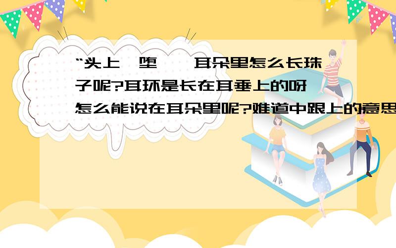 “头上倭堕髻,耳朵里怎么长珠子呢?耳环是长在耳垂上的呀,怎么能说在耳朵里呢?难道中跟上的意思一样吗?要是平仄的问题,那为啥不用“耳间”呢?