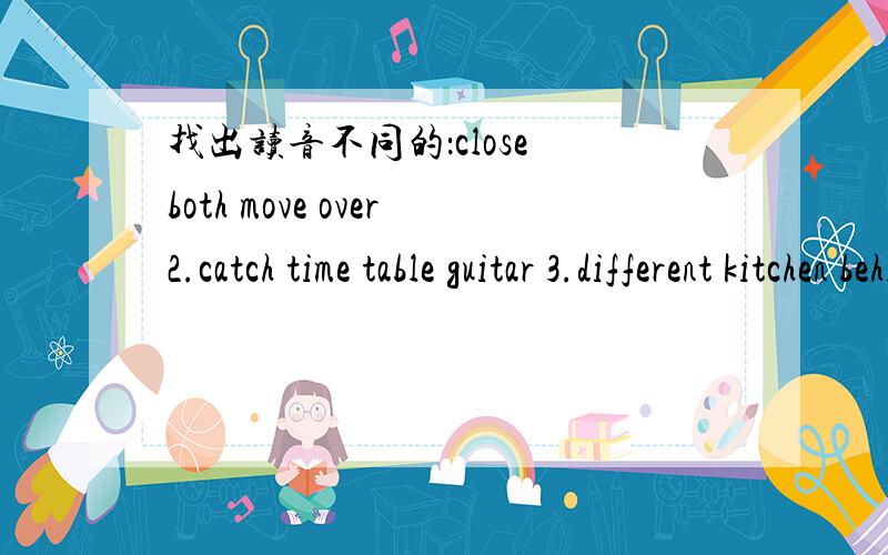 找出读音不同的：close both move over2.catch time table guitar 3.different kitchen behind thing 4.trousers ours sound young