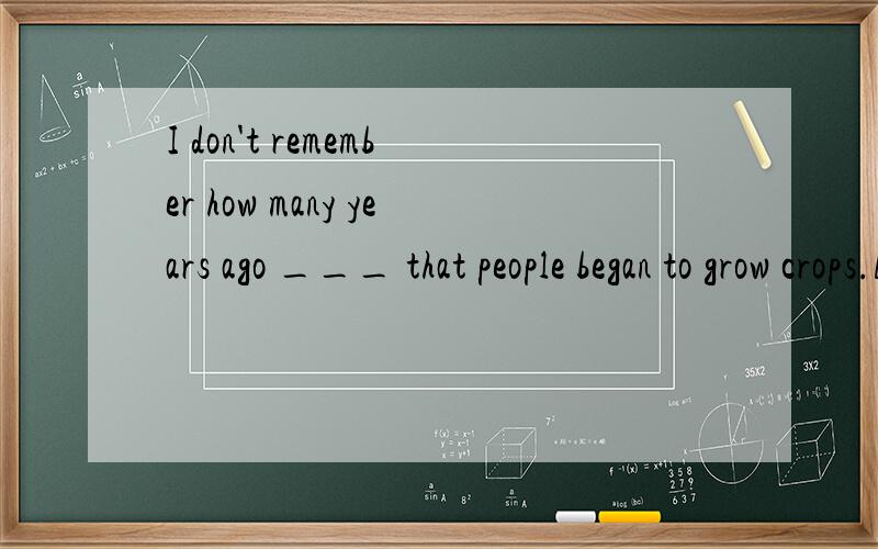 I don't remember how many years ago ___ that people began to grow crops.A.it was when B.was it that C.it was that D.was it when