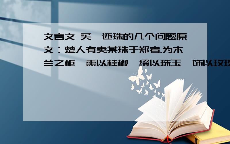 文言文 买椟还珠的几个问题原文：楚人有卖某珠于郑者.为木兰之柜,熏以桂椒,缀以珠玉,饰以玫瑰,缉以翡翠.郑人买其椟而还其珠.椟：木匣；珠：珍珠.买下木匣,退还了珍珠.比喻没有眼力,取