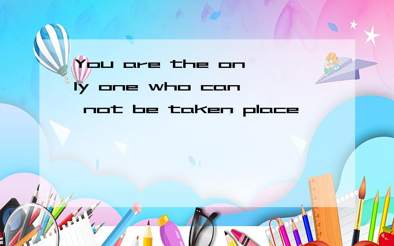 You are the only one who can not be taken place