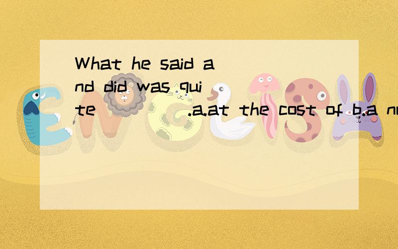 What he said and did was quite_____.a.at the cost of b.a number of c.a great deal of d.disappointing e.by the time f.every time