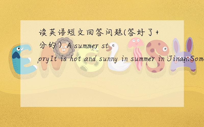 读英语短文回答问题(答好了+分的）A summer storyIt is hot and sunny in summer in Jinan.Sometimes it rains.Many kids like to sim in the simming pool.Some like yo play basketball and faotball.Kids like to drink coke and eat icc cream in su
