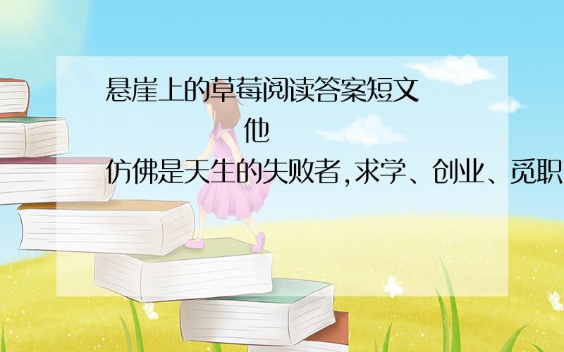 悬崖上的草莓阅读答案短文               他仿佛是天生的失败者,求学、创业、觅职,他从来没做成过一件事.胸中万千梦想,都只七彩的肥皂泡,瞬间破裂.　　那年春天他的失意到达顶点,甚至就此