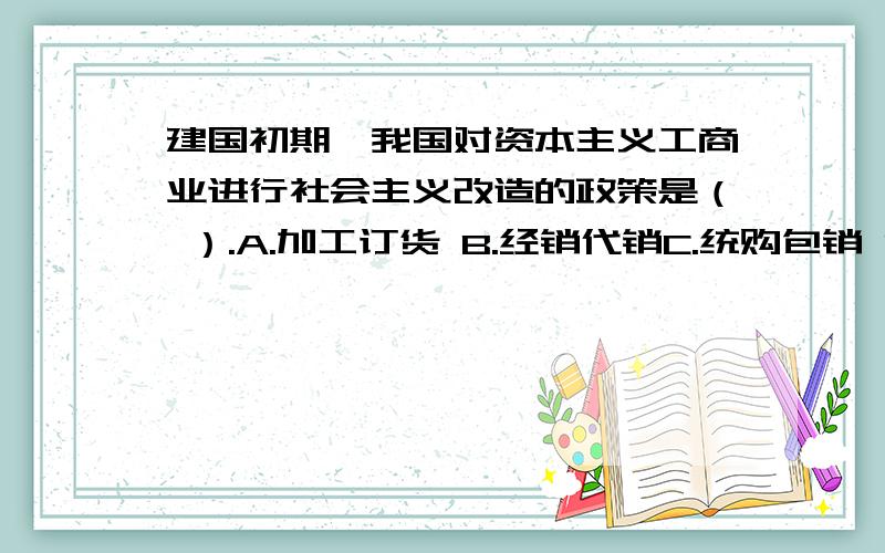 建国初期,我国对资本主义工商业进行社会主义改造的政策是（ ）.A.加工订货 B.经销代销C.统购包销 D.和平赎买