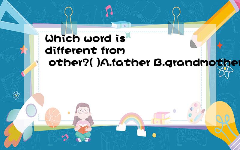 Which word is different from other?( )A.father B.grandmother C.mother D.uncle是趣味题.还有几题：1.在度量衡中,字母_______表示长度；______表示米；______表示克；______表示公斤；_________表示吨.A.c;m;k;d;t B.g;m;t;l;c