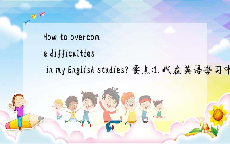 How to overcome difficulties in my English studies?要点:1.我在英语学习中遇到的困难2.我解决困难的方法