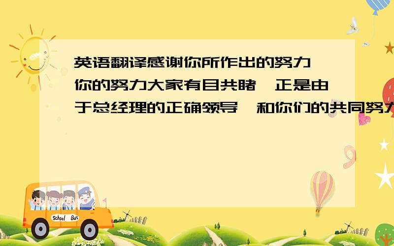 英语翻译感谢你所作出的努力,你的努力大家有目共睹,正是由于总经理的正确领导,和你们的共同努力,我们的业绩才会稳步快速发展,希望再接再厉为公司的发展而努力.