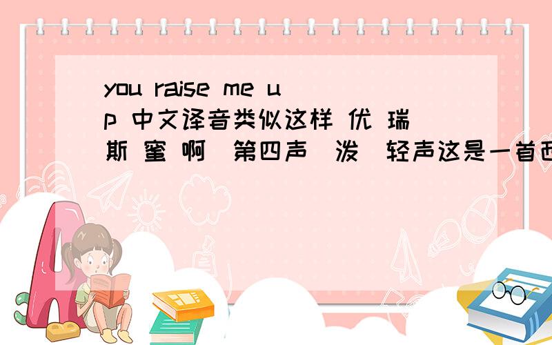 you raise me up 中文译音类似这样 优 瑞斯 蜜 啊（第四声）泼（轻声这是一首西城男孩的歌曲,我想要整个歌曲的中文译音 不是中文意思