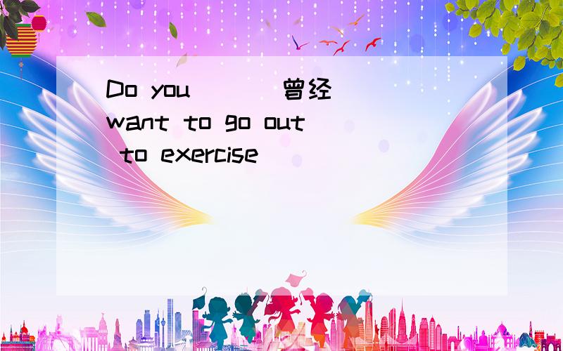 Do you ()(曾经) want to go out to exercise
