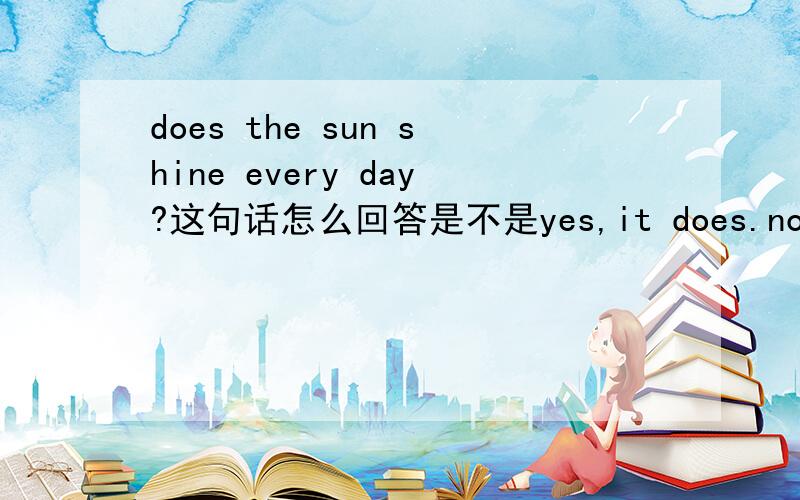 does the sun shine every day?这句话怎么回答是不是yes,it does.no,it doesn't.是用it 来做代词吗