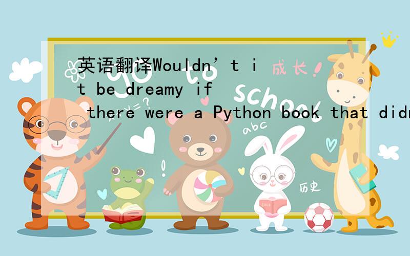 英语翻译Wouldn’t it be dreamy if there were a Python book that didn’t make you wish you were anywhere other than stuck in front of your computer writing code?I guess it’s just a fantasy...