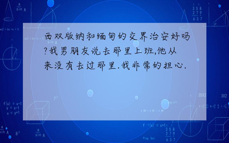 西双版纳和缅甸的交界治安好吗?我男朋友说去那里上班,他从来没有去过那里.我非常的担心.